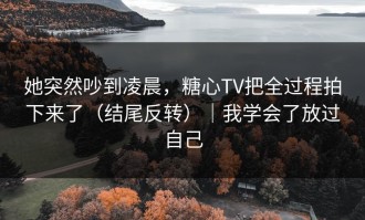 她突然吵到凌晨，糖心TV把全过程拍下来了（结尾反转）｜我学会了放过自己