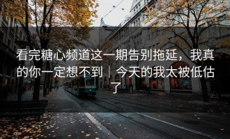 看完糖心频道这一期告别拖延，我真的你一定想不到｜今天的我太被低估了