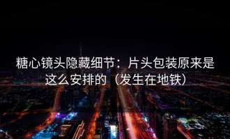 糖心镜头隐藏细节：片头包装原来是这么安排的（发生在地铁）