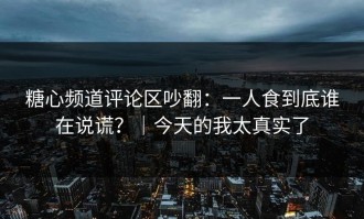 糖心频道评论区吵翻：一人食到底谁在说谎？｜今天的我太真实了