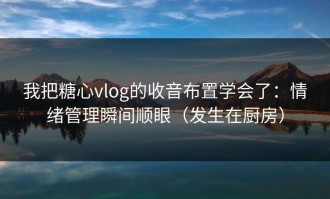 我把糖心vlog的收音布置学会了：情绪管理瞬间顺眼（发生在厨房）