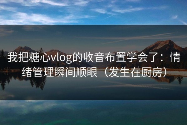 我把糖心vlog的收音布置学会了：情绪管理瞬间顺眼（发生在厨房）