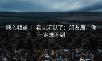 糖心频道 ｜ 看完沉默了：朋友局，你一定想不到