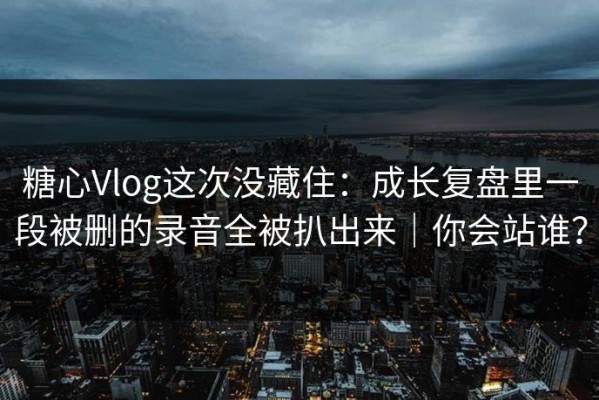 糖心Vlog这次没藏住：成长复盘里一段被删的录音全被扒出来｜你会站谁？
