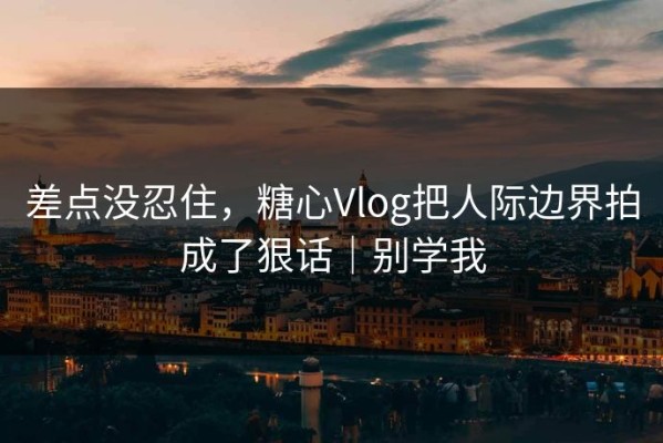 差点没忍住，糖心Vlog把人际边界拍成了狠话｜别学我
