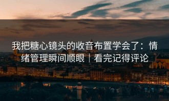 我把糖心镜头的收音布置学会了：情绪管理瞬间顺眼｜看完记得评论