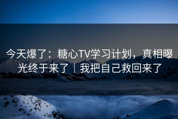 今天爆了：糖心TV学习计划，真相曝光终于来了｜我把自己救回来了
