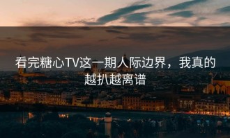 看完糖心TV这一期人际边界，我真的越扒越离谱