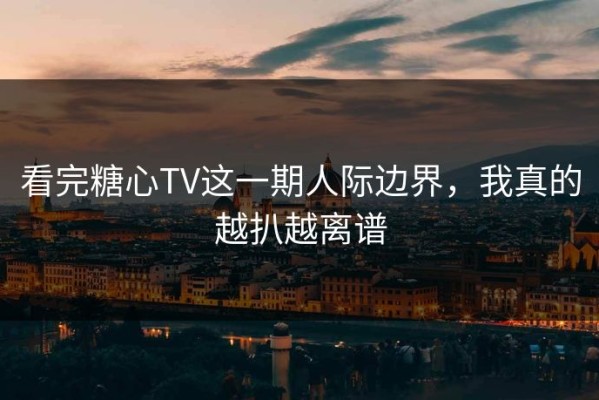 看完糖心TV这一期人际边界，我真的越扒越离谱