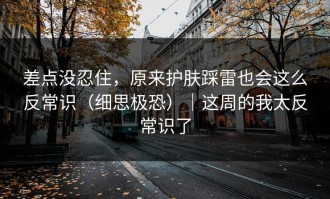 差点没忍住，原来护肤踩雷也会这么反常识（细思极恐）｜这周的我太反常识了