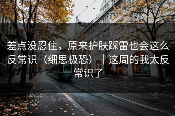 差点没忍住，原来护肤踩雷也会这么反常识（细思极恐）｜这周的我太反常识了
