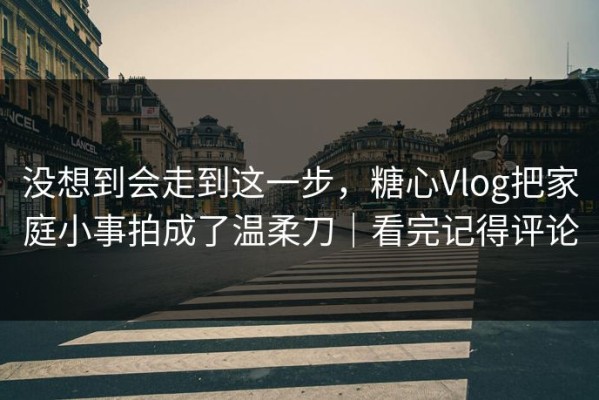 没想到会走到这一步，糖心Vlog把家庭小事拍成了温柔刀｜看完记得评论