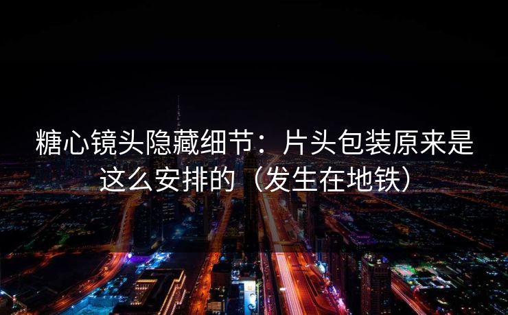 糖心镜头隐藏细节：片头包装原来是这么安排的（发生在地铁）