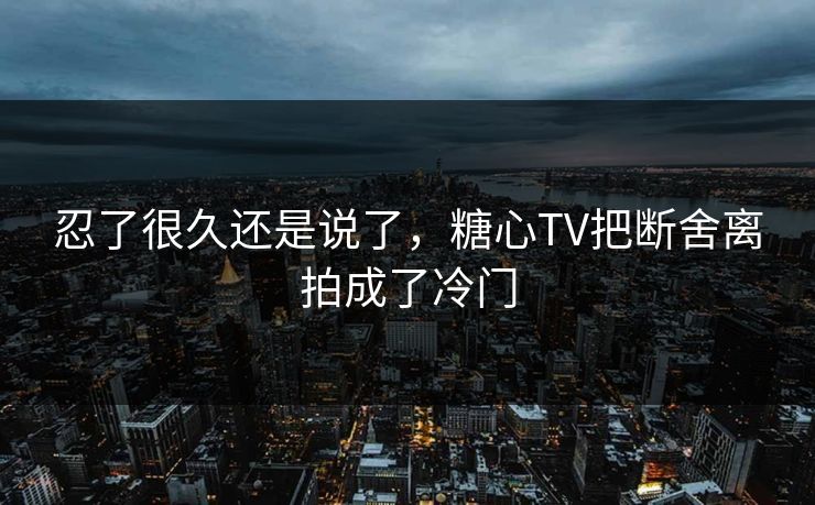 忍了很久还是说了，糖心TV把断舍离拍成了冷门