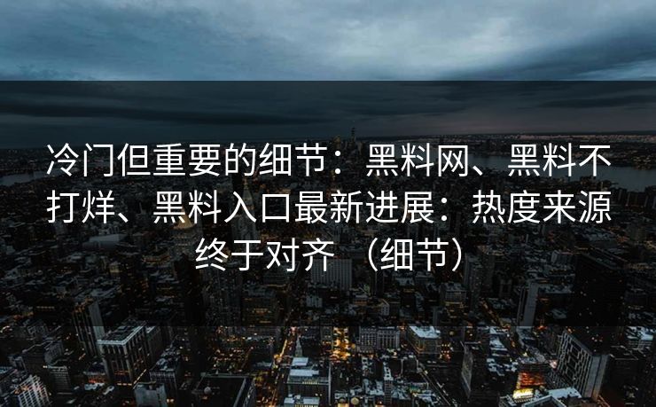 冷门但重要的细节：黑料网、黑料不打烊、黑料入口最新进展：热度来源终于对齐 （细节）