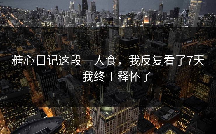 糖心日记这段一人食，我反复看了7天｜我终于释怀了