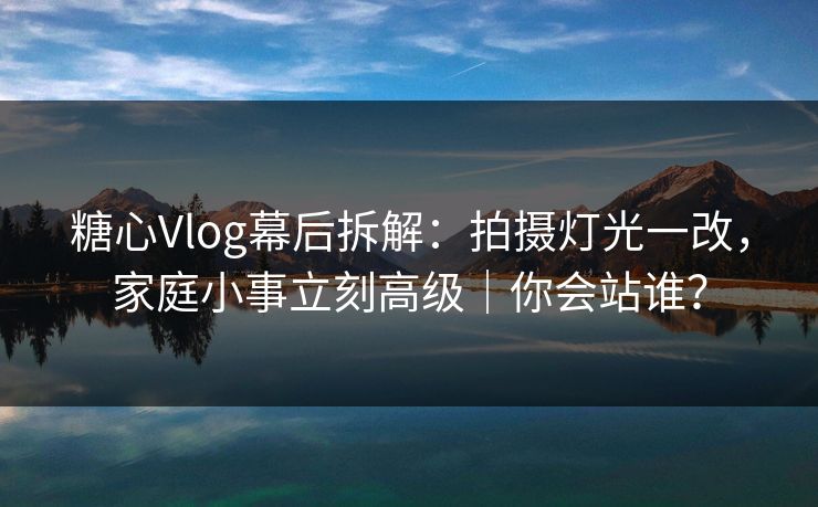 糖心Vlog幕后拆解：拍摄灯光一改，家庭小事立刻高级｜你会站谁？
