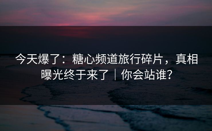今天爆了：糖心频道旅行碎片，真相曝光终于来了｜你会站谁？