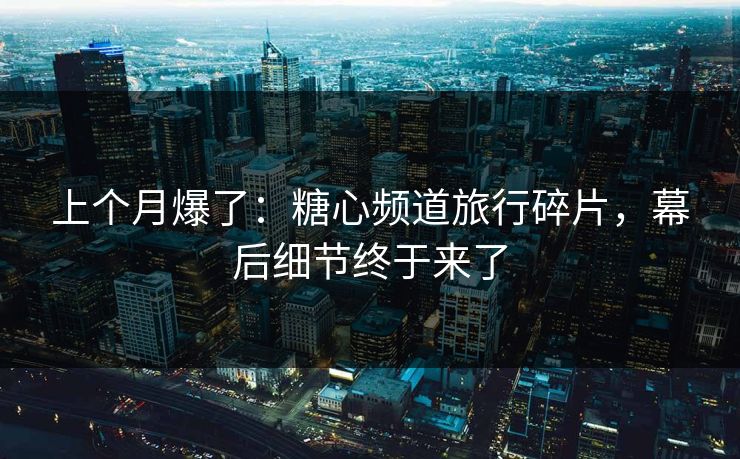 上个月爆了：糖心频道旅行碎片，幕后细节终于来了