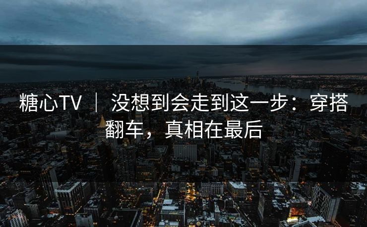 糖心TV ｜ 没想到会走到这一步：穿搭翻车，真相在最后