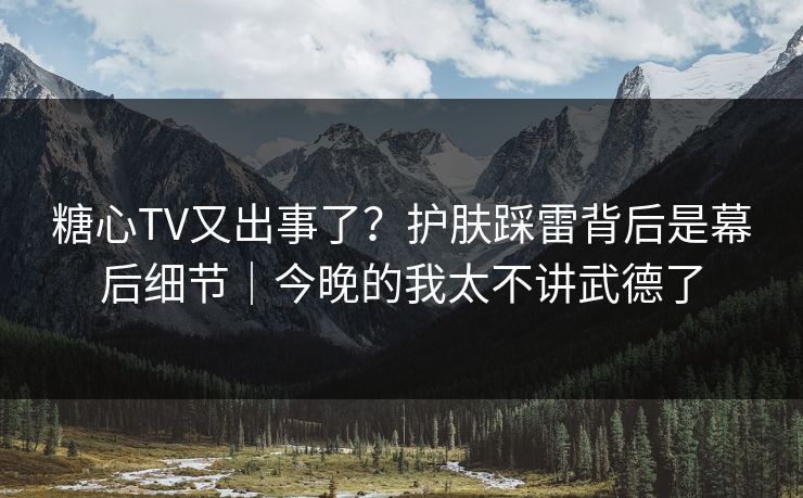 糖心TV又出事了？护肤踩雷背后是幕后细节｜今晚的我太不讲武德了