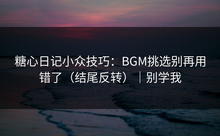 糖心日记小众技巧：BGM挑选别再用错了（结尾反转）｜别学我