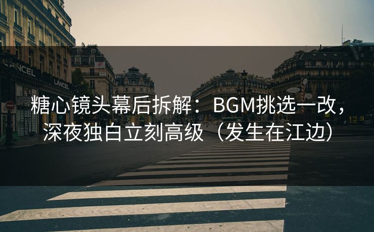 糖心镜头幕后拆解：BGM挑选一改，深夜独白立刻高级（发生在江边）