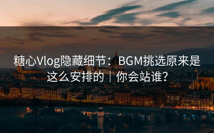 糖心Vlog隐藏细节：BGM挑选原来是这么安排的｜你会站谁？
