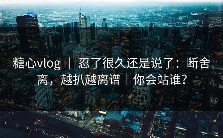 糖心vlog ｜ 忍了很久还是说了：断舍离，越扒越离谱｜你会站谁？