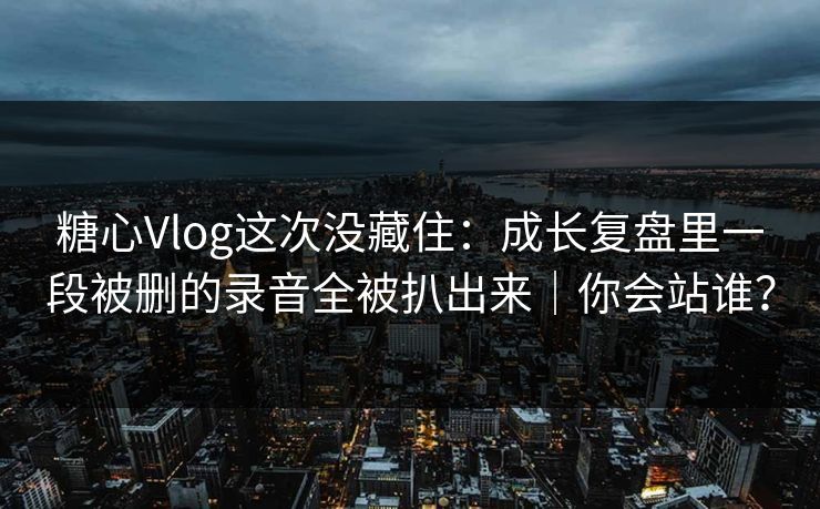 糖心Vlog这次没藏住：成长复盘里一段被删的录音全被扒出来｜你会站谁？
