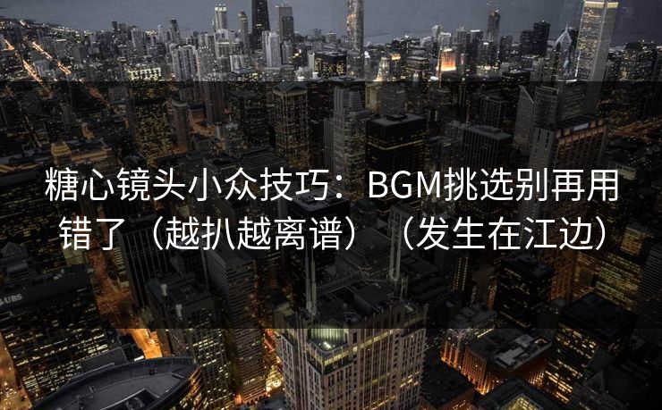 糖心镜头小众技巧：BGM挑选别再用错了（越扒越离谱）（发生在江边）