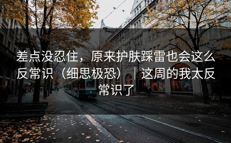 差点没忍住，原来护肤踩雷也会这么反常识（细思极恐）｜这周的我太反常识了