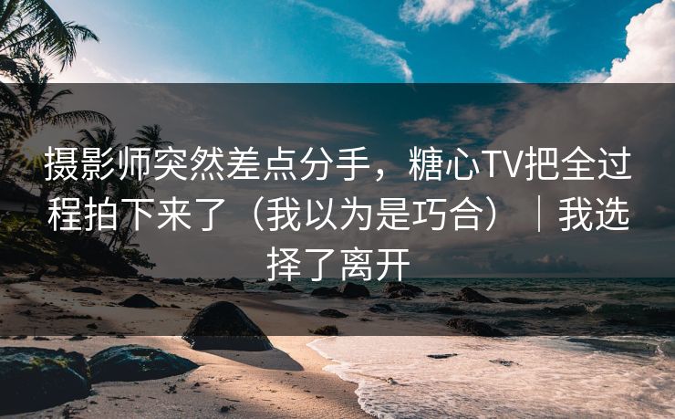 摄影师突然差点分手，糖心TV把全过程拍下来了（我以为是巧合）｜我选择了离开