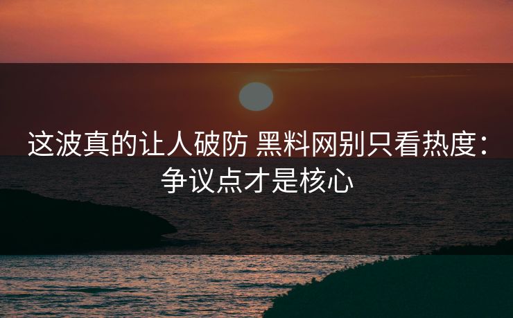 这波真的让人破防 黑料网别只看热度：争议点才是核心