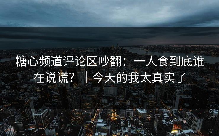 糖心频道评论区吵翻：一人食到底谁在说谎？｜今天的我太真实了
