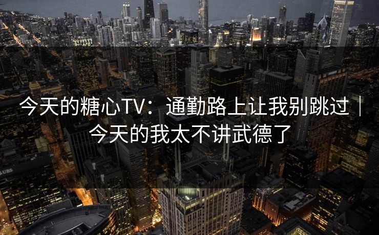 今天的糖心TV：通勤路上让我别跳过｜今天的我太不讲武德了