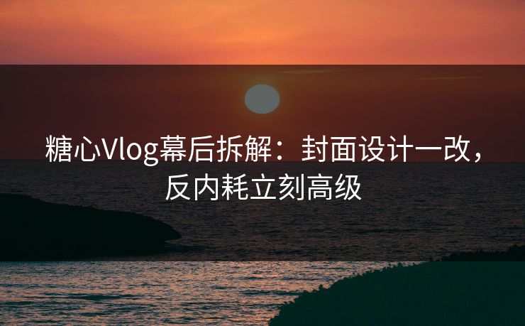 糖心Vlog幕后拆解：封面设计一改，反内耗立刻高级