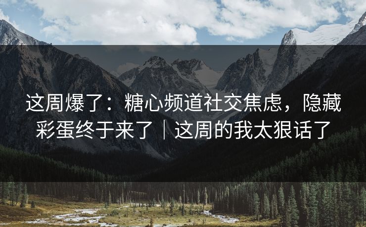 这周爆了：糖心频道社交焦虑，隐藏彩蛋终于来了｜这周的我太狠话了