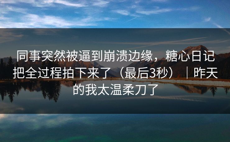 同事突然被逼到崩溃边缘，糖心日记把全过程拍下来了（最后3秒）｜昨天的我太温柔刀了