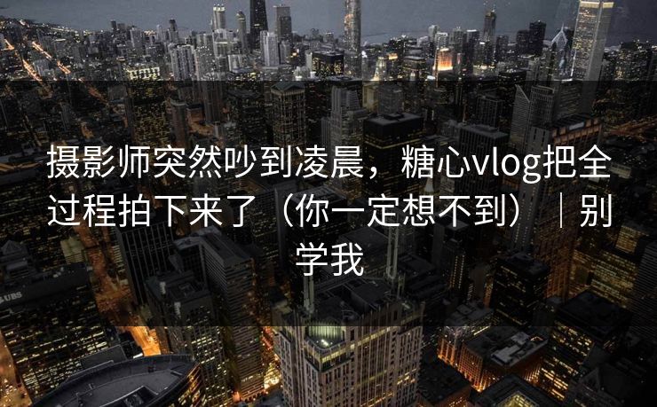 摄影师突然吵到凌晨，糖心vlog把全过程拍下来了（你一定想不到）｜别学我