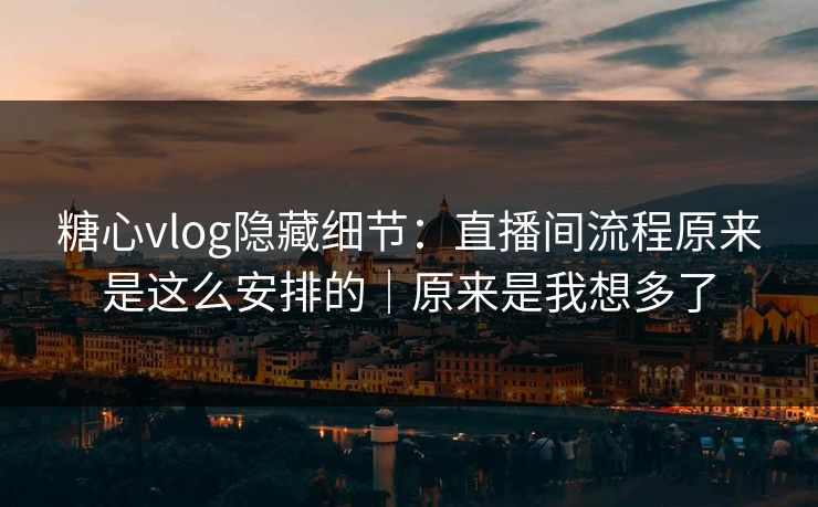糖心vlog隐藏细节：直播间流程原来是这么安排的｜原来是我想多了