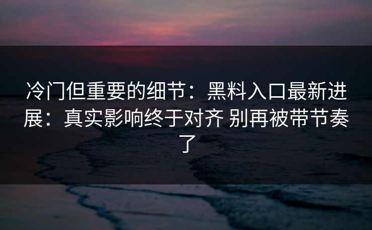 冷门但重要的细节：黑料入口最新进展：真实影响终于对齐 别再被带节奏了