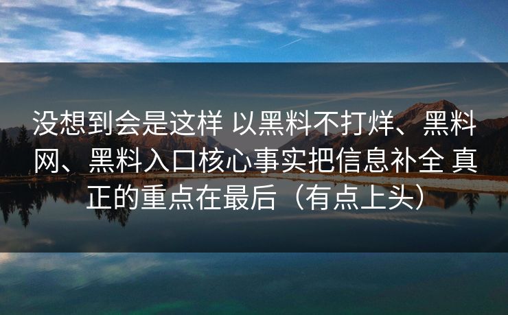 没想到会是这样 以黑料不打烊、黑料网、黑料入口核心事实把信息补全 真正的重点在最后（有点上头）