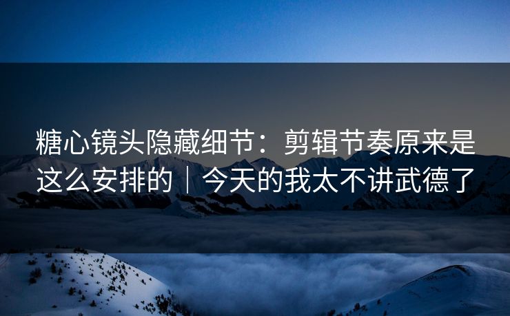 糖心镜头隐藏细节：剪辑节奏原来是这么安排的｜今天的我太不讲武德了