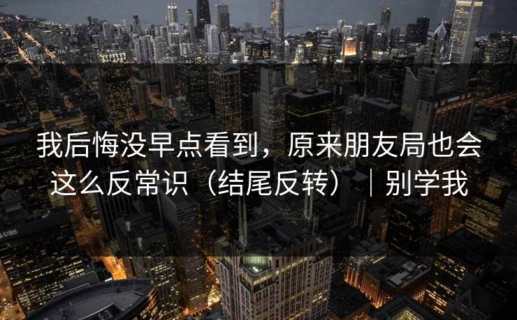 我后悔没早点看到，原来朋友局也会这么反常识（结尾反转）｜别学我