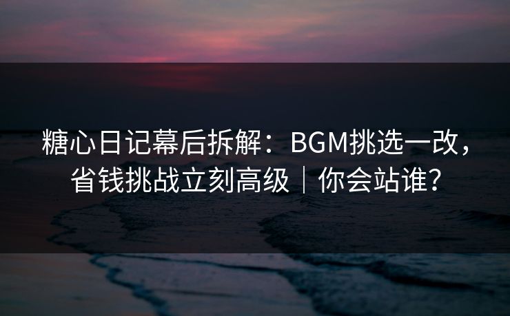 糖心日记幕后拆解：BGM挑选一改，省钱挑战立刻高级｜你会站谁？