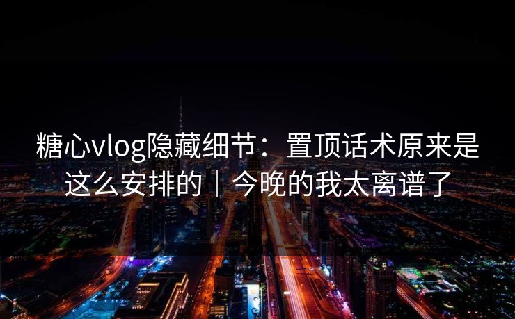 糖心vlog隐藏细节：置顶话术原来是这么安排的｜今晚的我太离谱了