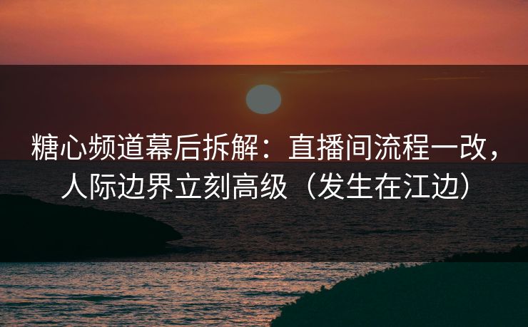 糖心频道幕后拆解：直播间流程一改，人际边界立刻高级（发生在江边）