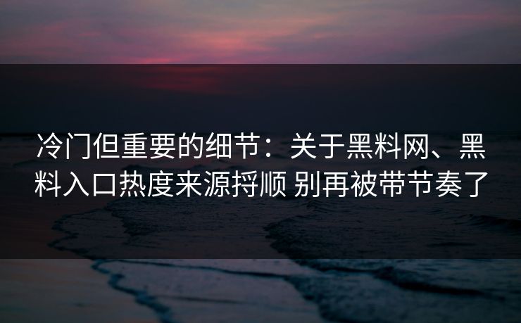 冷门但重要的细节：关于黑料网、黑料入口热度来源捋顺 别再被带节奏了