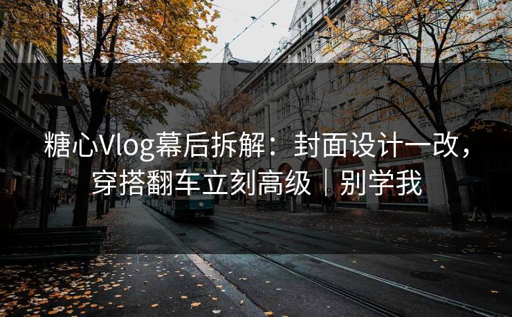 糖心Vlog幕后拆解：封面设计一改，穿搭翻车立刻高级｜别学我